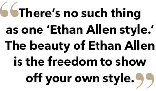 There is no such thing as one Ethan Allen style. The beauty of Ethan Allen style is the freedom to show off your own style.