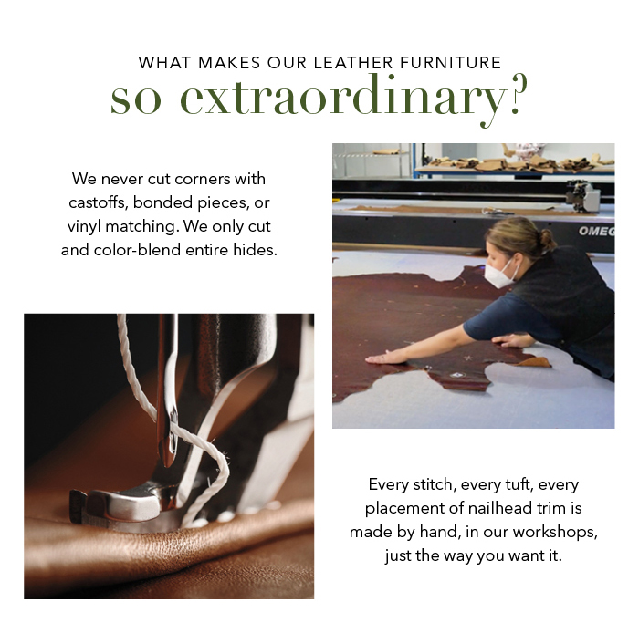 We never cut corners with castoffs, bonded pieces, or vinyl matching. We only cut and color-blend entire hides. Every stitch, every tuft, every placement of nailhead trim is made by hand, in our workshops, just the way you want it.